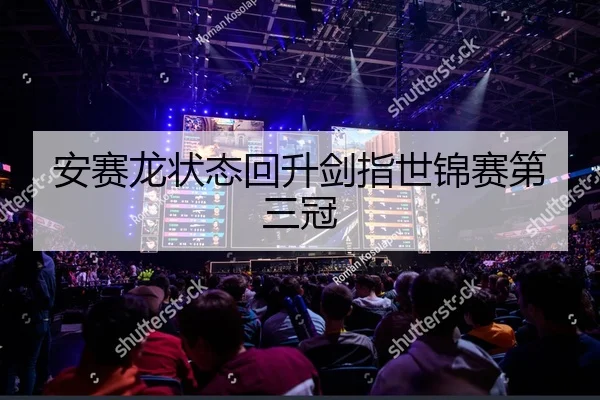 安赛龙状态回升剑指世锦赛第三冠